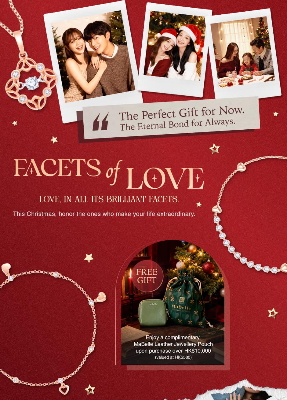 The Perfect Gift for Now.The Eternal Bond for Always.This Christmas, honor the ones who make your life extraordinary.FREE Gift.Enjoy a complimentary MaBelle Leather Jewellery Pouch upon purchase over HK$10,000 (valued at HK$580)