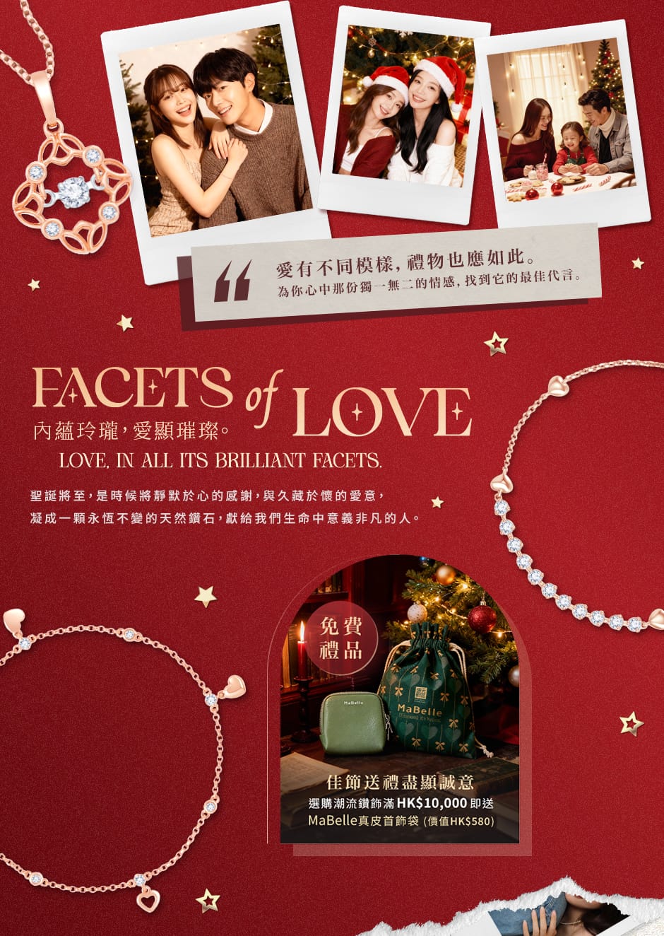 愛有不同模樣，禮物也應如此。為你心中那份獨一無二的情感，找到它的最佳代言。聖誕將至，是時候將靜默於心的感謝，與久藏於懷的愛意，凝成一顆永恆不變的天然鑽石，獻給我們生命中意義非凡的人。佳節送禮盡顯誠意，選購潮流鑽飾滿HK$10,000即送MaBelle真皮首飾袋 (價值HK$580)